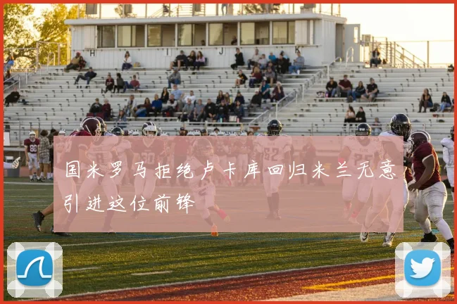 国米罗马拒绝卢卡库回归米兰无意引进这位前锋