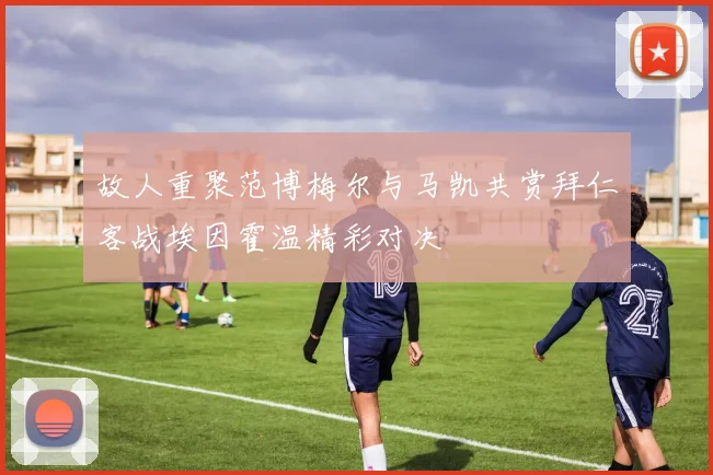 故人重聚范博梅尔与马凯共赏拜仁客战埃因霍温精彩对决