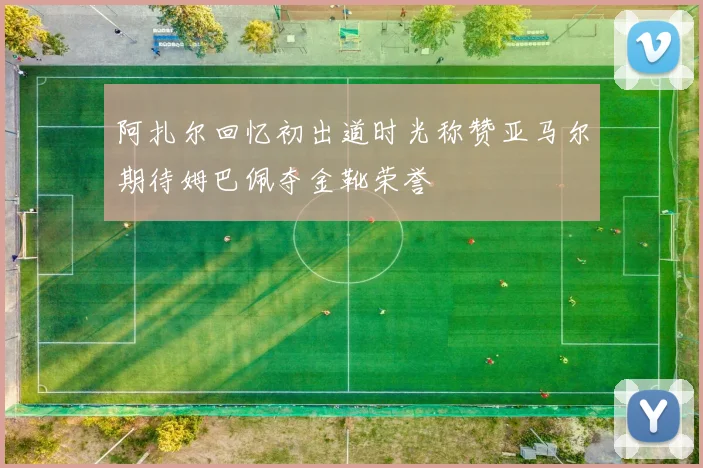 阿扎尔回忆初出道时光称赞亚马尔期待姆巴佩夺金靴荣誉