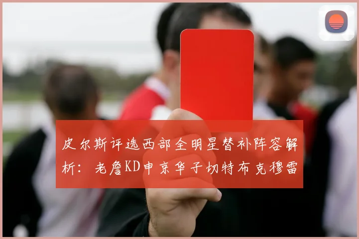 皮尔斯评选西部全明星替补阵容解析：老詹KD申京华子切特布克穆雷的实力对比