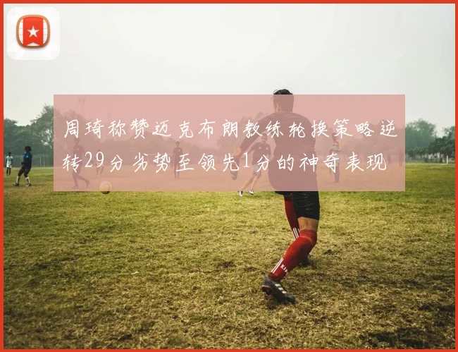 周琦称赞迈克布朗教练轮换策略逆转29分劣势至领先1分的神奇表现