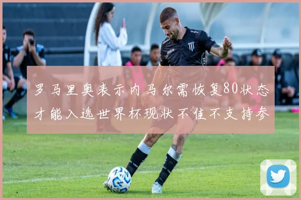 罗马里奥表示内马尔需恢复80状态才能入选世界杯现状不佳不支持参赛