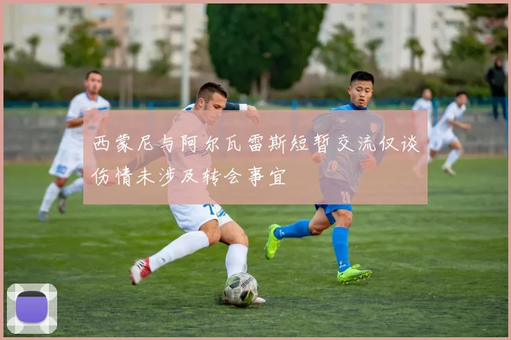 西蒙尼与阿尔瓦雷斯短暂交流仅谈伤情未涉及转会事宜