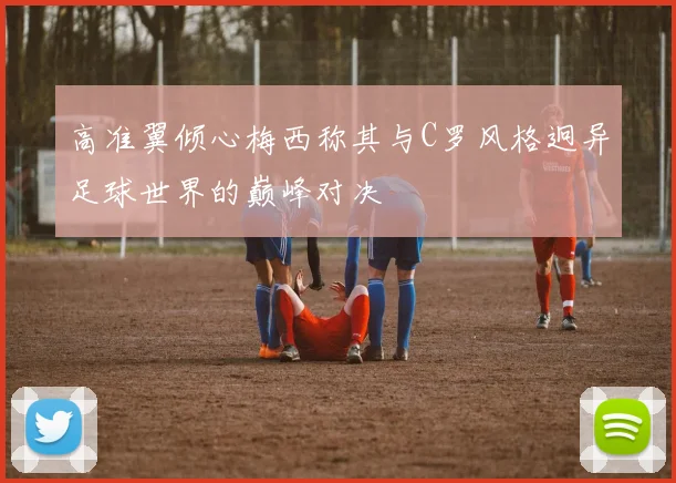 高准翼倾心梅西称其与C罗风格迥异足球世界的巅峰对决