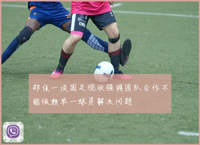 邵佳一谈国足现状强调团队合作不能依赖单一球员解决问题