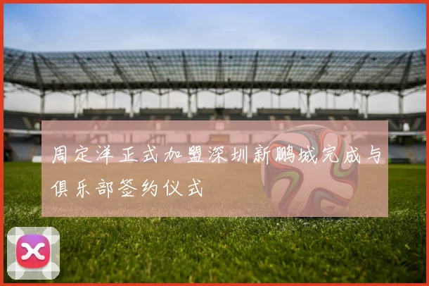 周定洋正式加盟深圳新鹏城完成与俱乐部签约仪式