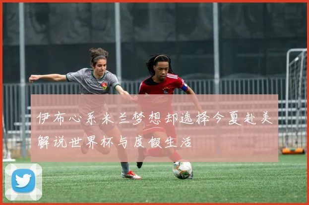 伊布心系米兰梦想却选择今夏赴美解说世界杯与度假生活