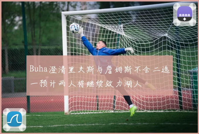 Buha澄清里夫斯与詹姆斯不会二选一预计两人将继续效力湖人