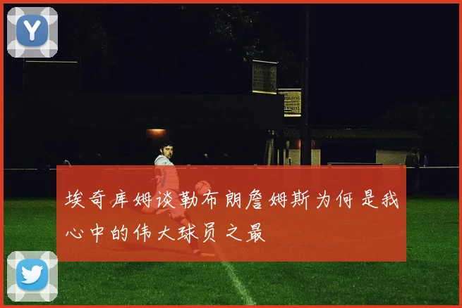埃奇库姆谈勒布朗詹姆斯为何是我心中的伟大球员之最