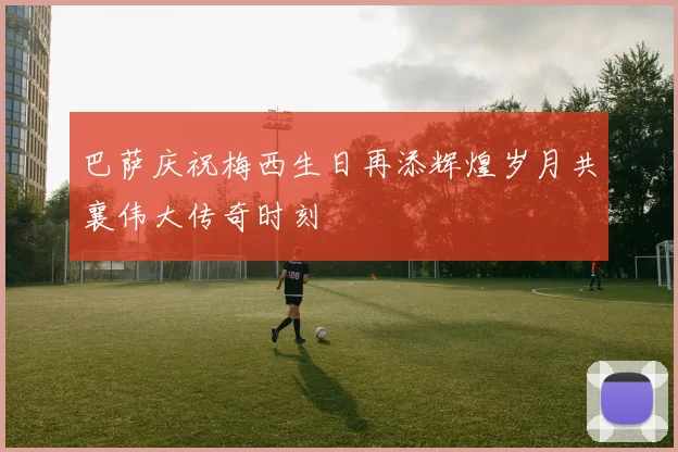 巴萨庆祝梅西生日再添辉煌岁月共襄伟大传奇时刻