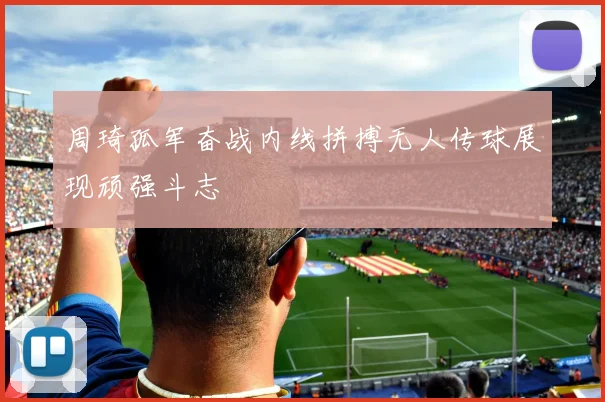 周琦孤军奋战内线拼搏无人传球展现顽强斗志