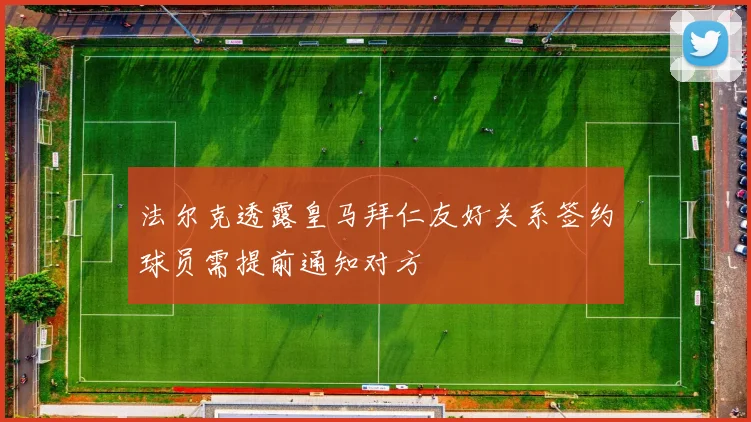 法尔克透露皇马拜仁友好关系签约球员需提前通知对方