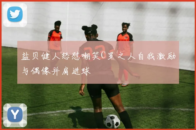 盐贝健人怒怼嘲笑C罗之人自我激励与偶像并肩进球