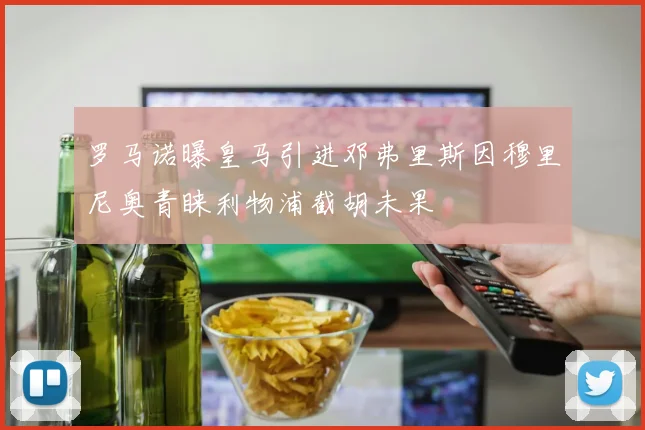 罗马诺曝皇马引进邓弗里斯因穆里尼奥青睐利物浦截胡未果