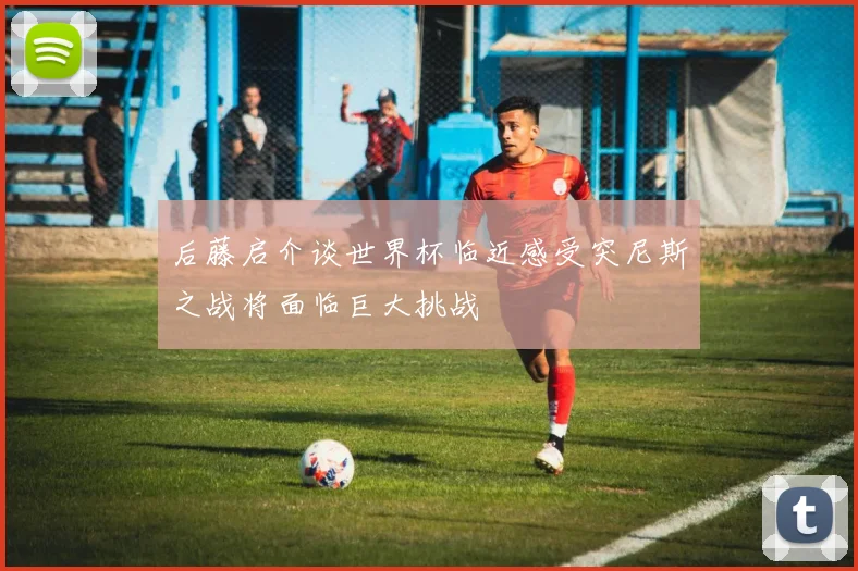 后藤启介谈世界杯临近感受突尼斯之战将面临巨大挑战