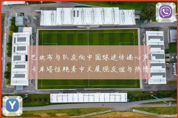 巴坎布与队友向中国球迷传递心声卡库塔惊艳秀中文展现友谊与热情