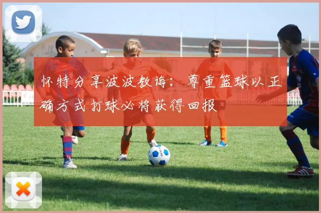 怀特分享波波教诲：尊重篮球以正确方式打球必将获得回报