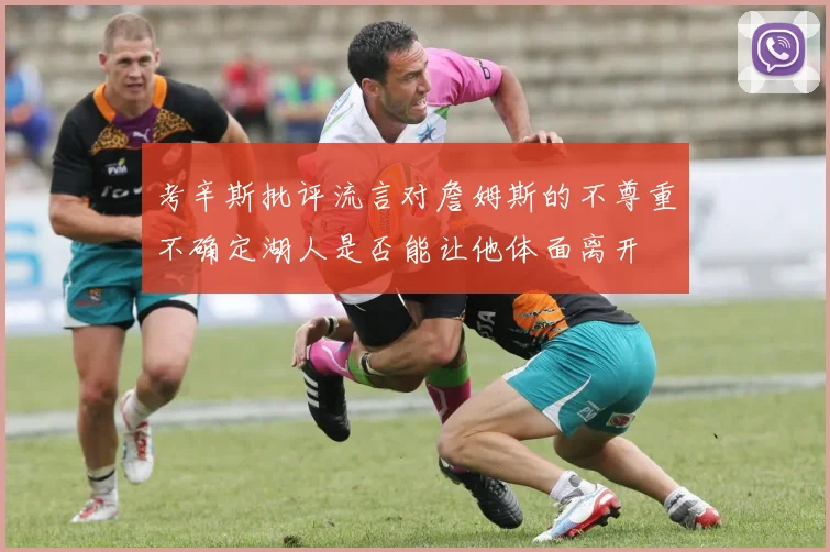 考辛斯批评流言对詹姆斯的不尊重不确定湖人是否能让他体面离开
