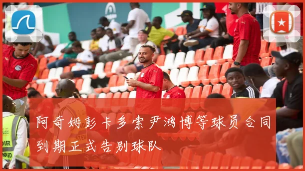 阿奇姆彭卡多索尹鸿博等球员合同到期正式告别球队