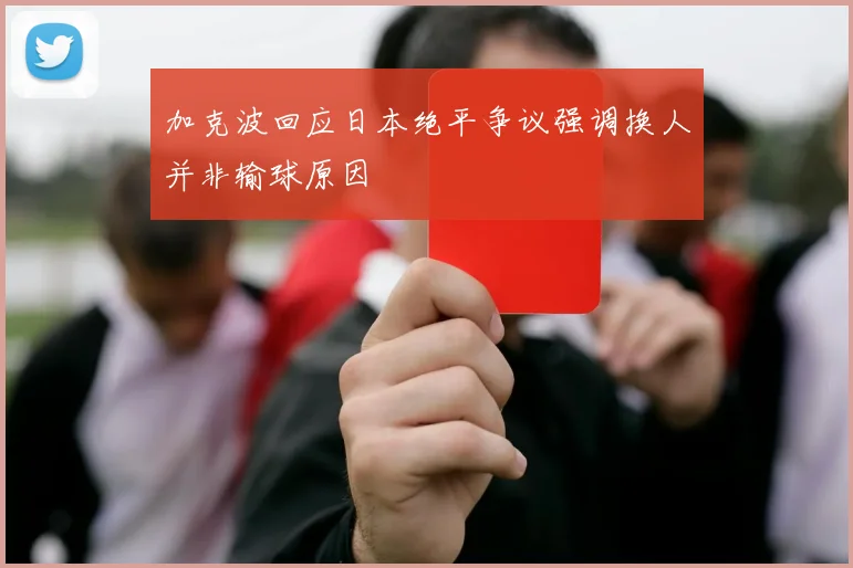 加克波回应日本绝平争议强调换人并非输球原因