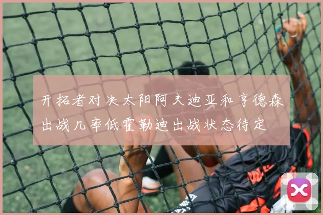 开拓者对决太阳阿夫迪亚和亨德森出战几率低霍勒迪出战状态待定